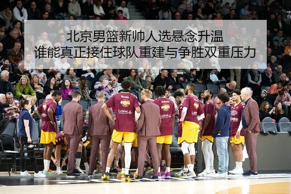北京男篮新帅人选悬念升温 谁能真正接住球队重建与争胜双重压力