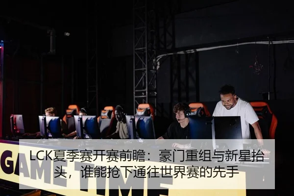 LCK夏季赛开赛前瞻：豪门重组与新星抬头，谁能抢下通往世界赛的先手